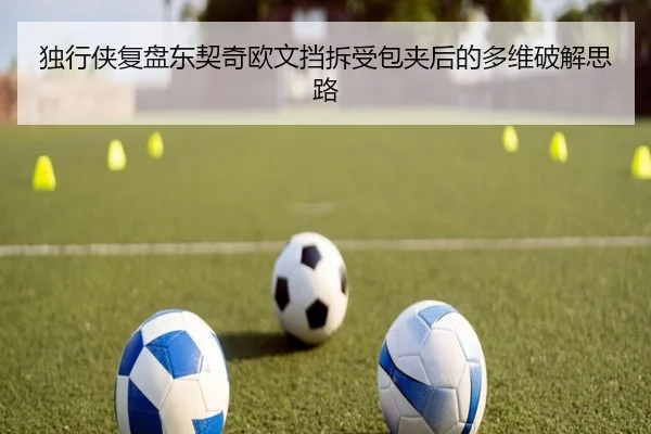 独行侠复盘东契奇欧文挡拆受包夹后的多维破解思路