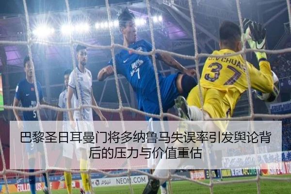 巴黎圣日耳曼门将多纳鲁马失误率引发舆论背后的压力与价值重估