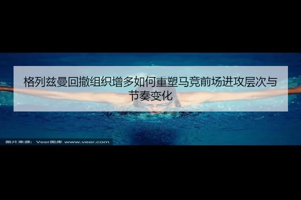 格列兹曼回撤组织增多如何重塑马竞前场进攻层次与节奏变化
