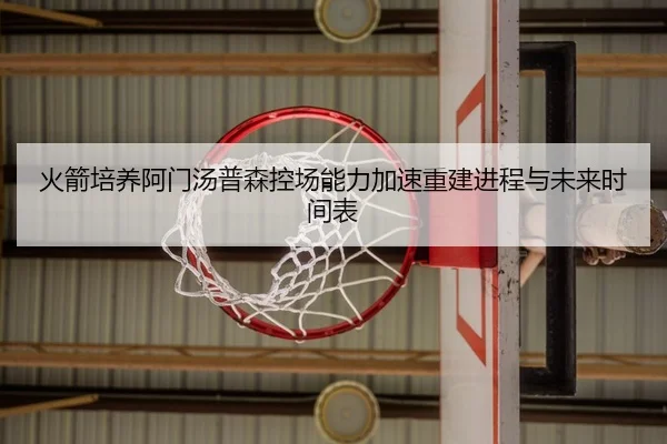 火箭培养阿门汤普森控场能力加速重建进程与未来时间表