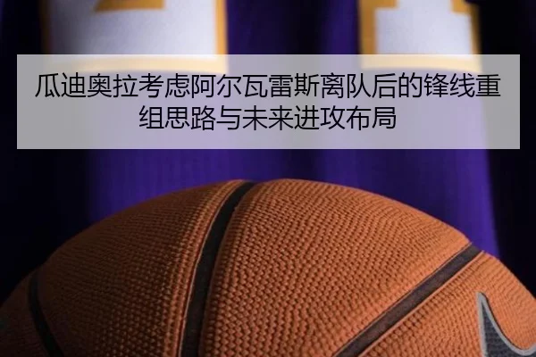 瓜迪奥拉考虑阿尔瓦雷斯离队后的锋线重组思路与未来进攻布局