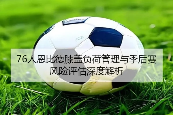 76人恩比德膝盖负荷管理与季后赛风险评估深度解析